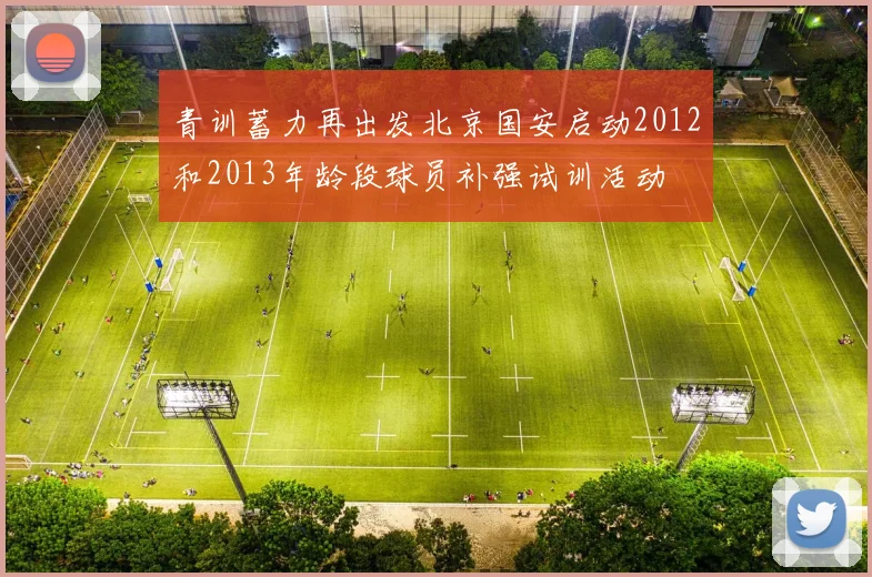 青训蓄力再出发北京国安启动2012和2013年龄段球员补强试训活动