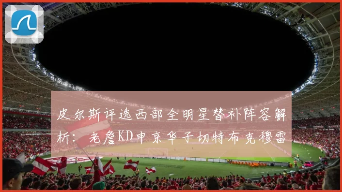 皮尔斯评选西部全明星替补阵容解析：老詹KD申京华子切特布克穆雷的实力对比