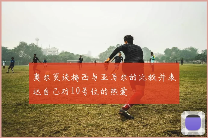 奥尔莫谈梅西与亚马尔的比较并表达自己对10号位的热爱