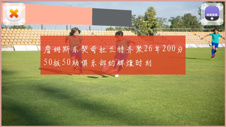 詹姆斯东契奇杜兰特齐聚26年200分50板50助俱乐部的辉煌时刻