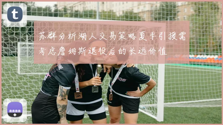 苏群分析湖人交易策略夏季引援需考虑詹姆斯退役后的长远价值