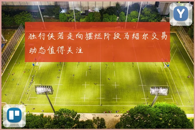 独行侠若走向摆烂阶段马绍尔交易动态值得关注