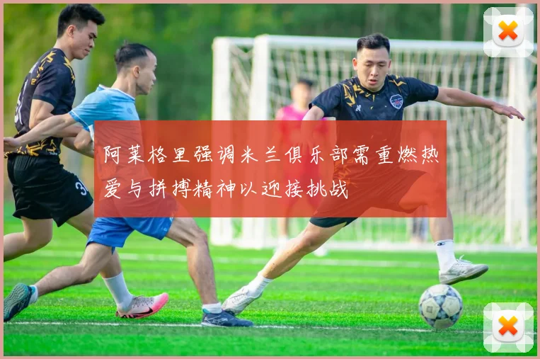 阿莱格里强调米兰俱乐部需重燃热爱与拼搏精神以迎接挑战