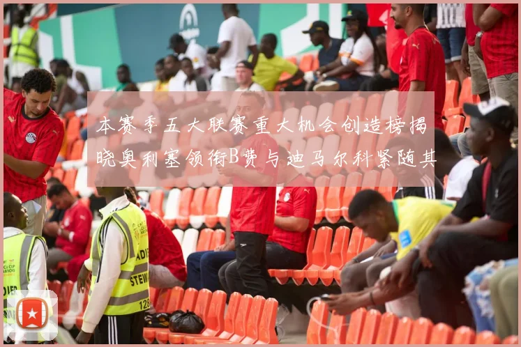 本赛季五大联赛重大机会创造榜揭晓奥利塞领衔B费与迪马尔科紧随其后