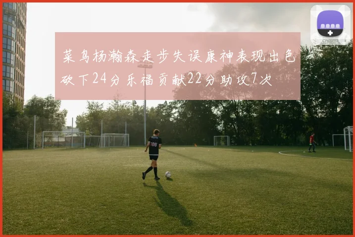 菜鸟杨瀚森走步失误康神表现出色砍下24分乐福贡献22分助攻7次
